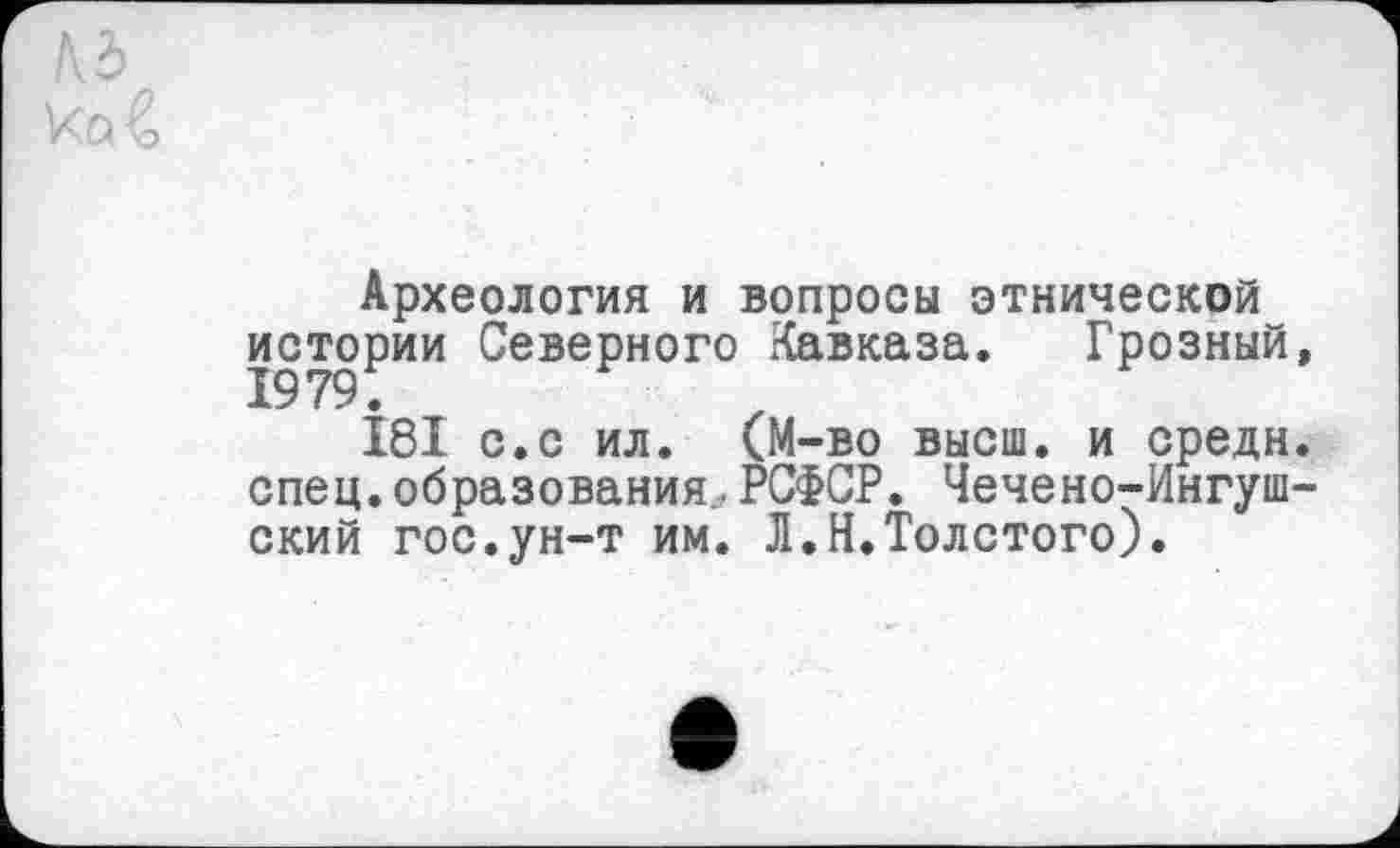 ﻿Археология и вопросы этнической истории Северного Кавказа. Грозный,
181 с.с ил. (М-во высш, и средн, спец, образования., РСФСР. Чечено-Ингушский гос.ун-т им. Л.Н.Толстого).